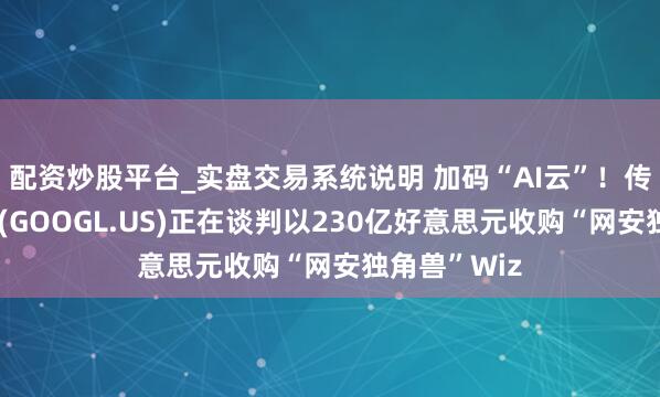 配资炒股平台_实盘交易系统说明 加码“AI云”！传谷歌母公司(GOOGL.US)正在谈判以230亿好意思元收购“网安独角兽”Wiz