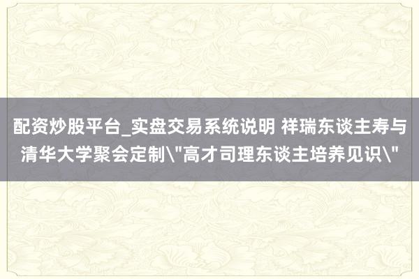配资炒股平台_实盘交易系统说明 祥瑞东谈主寿与清华大学聚会定制＂高才司理东谈主培养见识＂