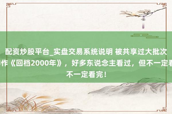 配资炒股平台_实盘交易系统说明 被共享过大批次的神作《回档2000年》，好多东说念主看过，但不一定看完！