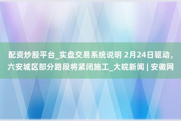配资炒股平台_实盘交易系统说明 2月24日驱动，六安城区部分路段将紧闭施工_大皖新闻 | 安徽网